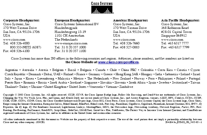 Text Box:  Corporate HeadquartersCisco Systems, Inc.170 West Tasman DriveSan Jose, CA 95134-1706USAwww.cisco.comTel:   408 526-4000    800 553-NETS (6387)Fax: 408 526-4100    European HeadquartersCisco Systems International BVHaarlerbergparkHaarlerbergweg 13-191101 CH AmsterdamThe Netherlandswww-europe.cisco.comTel:  31 0 20 357 1000Fax:    31 0 20 357 1100    Americas HeadquartersCisco Systems, Inc.170 West Tasman DriveSan Jose, CA 95134-1706USAwww.cisco.comTel:    408 526-7660Fax:    408 527-0883    Asia Pacific HeadquartersCisco Systems, Inc.168 Robinson Road#28-01 Capital TowerSingapore 068912www.cisco.comTel: +65 6317 7777Fax: +65 6317 7799Cisco Systems has more than 200 offices in the following countries and regions. Addresses, phone numbers, and fax numbers are listed onthe Cisco Website at www.cisco.com/go/offices.Argentina &middot; Australia &middot; Austria &middot; Belgium &middot; Brazil &middot; Bulgaria &middot; Canada &middot; Chile &middot; China PRC &middot; Colombia &middot; Costa Rica &middot; Croatia &middot; Cyprus Czech Republic &middot; Denmark &middot; Dubai, UAE &middot; Finland &middot; France &middot; Germany &middot; Greece &middot; Hong Kong SAR &middot; Hungary &middot; India &middot; Indonesia &middot; Ireland &middot; Israel Italy &middot; Japan &middot; Korea &middot; Luxembourg &middot; Malaysia &middot; Mexico &middot; The Netherlands &middot; New Zealand &middot; Norway &middot; Peru &middot; Philippines &middot; Poland &middot; Portugal Puerto Rico &middot; Romania &middot; Russia &middot; Saudi Arabia &middot; Scotland &middot; Singapore &middot; Slovakia &middot; Slovenia &middot; South Africa &middot; Spain &middot; Sweden &middot; Switzerland &middot; Taiwan Thailand &middot; Turkey &middot; Ukraine &middot; United Kingdom &middot; United States &middot; Venezuela &middot; Vietnam &middot; ZimbabweCopyright  2005 Cisco Systems, Inc. All rights reserved. CCSP, CCVP, the Cisco Square Bridge logo, Follow Me Browsing, and StackWise are trademarks of Cisco Systems, Inc.; Changing the Way We Work, Live, Play, and Learn, and iQuick Study are service marks of Cisco Systems, Inc.; and Access Registrar, Aironet, ASIST, BPX, Catalyst, CCDA, CCDP, CCIE, CCIP, CCNA, CCNP, Cisco, the Cisco Certified Internetwork Expert logo, Cisco IOS, Cisco Press, Cisco Systems, Cisco Systems Capital, the Cisco Systems logo, Cisco Unity, Empowering the Internet Generation, Enterprise/Solver, EtherChannel, EtherFast, EtherSwitch, Fast Step, FormShare, GigaDrive, GigaStack, HomeLink, Internet Quotient, IOS, IP/TV, iQ Expertise, the iQ logo, iQ Net Readiness Scorecard, LightStream, Linksys, MeetingPlace, MGX, the Networkers logo, Networking Academy, Network Registrar, Packet, PIX, Post-Routing, Pre-Routing, ProConnect, RateMUX, ScriptShare, SlideCast, SMARTnet, StrataView Plus, TeleRouter, The Fastest Way to Increase Your Internet Quotient, and TransPath are registered trademarks of Cisco Systems, Inc. and/or its affiliates in the United States and certain other countries.All other trademarks mentioned in this document or Website are the property of their respective owners. The use of the word partner does not imply a partnership relationship between Cisco and any other company. (0502R)   204184.br_ETMG_JR_3-03-05 v1Printed in the USA