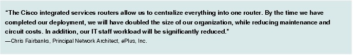 Text Box: "The Cisco integrated services routers allow us to centralize everything into one router. By the time we have completed our deployment, we will have doubled the size of our organization, while reducing maintenance and circuit costs. In addition, our IT staff workload will be significantly reduced." -Chris Fairbanks, Principal Network Architect, ePlus, Inc.