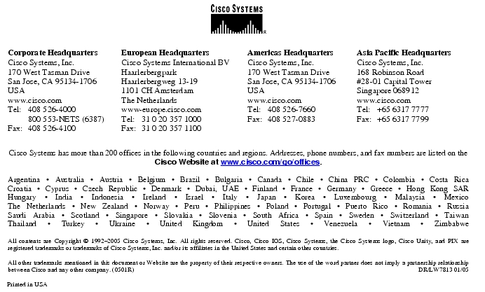 Text Box:  Corporate HeadquartersCisco Systems, Inc.170 West Tasman DriveSan Jose, CA 95134-1706USAwww.cisco.comTel:     408 526-4000    800 553-NETS (6387)Fax: 408 526-4100    European HeadquartersCisco Systems International BVHaarlerbergparkHaarlerbergweg 13-191101 CH AmsterdamThe Netherlandswww-europe.cisco.comTel:  31 0 20 357 1000Fax:    31 0 20 357 1100    Americas HeadquartersCisco Systems, Inc.170 West Tasman DriveSan Jose, CA 95134-1706USAwww.cisco.comTel:    408 526-7660Fax:    408 527-0883    Asia Pacific HeadquartersCisco Systems, Inc.168 Robinson Road#28-01 Capital Tower Singapore 068912www.cisco.comTel:     +65 6317 7777Fax:   +65 6317 7799Cisco Systems has more than 200 offices in the following countries and regions. Addresses, phone numbers, and fax numbers are listed on theCisco Website at www.cisco.com/go/offices.Argentina &middot; Australia &middot; Austria &middot; Belgium &middot; Brazil &middot; Bulgaria &middot; Canada &middot; Chile &middot; China PRC &middot; Colombia &middot; Costa RicaCroatia &middot; Cyprus &middot; Czech Republic &middot; Denmark &middot; Dubai, UAE &middot; Finland &middot; France &middot; Germany &middot; Greece &middot; Hong Kong SARHungary &middot; India &middot; Indonesia &middot; Ireland &middot; Israel &middot; Italy &middot; Japan &middot; Korea &middot; Luxembourg &middot; Malaysia &middot; MexicoThe Netherlands &middot; New Zealand &middot; Norway &middot; Peru &middot; Philippines &middot; Poland &middot; Portugal &middot; Puerto Rico &middot; Romania &middot; RussiaSaudi Arabia &middot; Scotland &middot; Singapore &middot; Slovakia &middot; Slovenia &middot; South Africa &middot; Spain &middot; Sweden &middot; Switzerland &middot; TaiwanThailand &middot; Turkey &middot; Ukraine &middot; United Kingdom &middot; United States &middot; Venezuela &middot; Vietnam &middot; ZimbabweAll contents are Copyright &copy; 1992-2005 Cisco Systems, Inc. All rights reserved. Cisco, Cisco IOS, Cisco Systems, the Cisco Systems logo, Cisco Unity, and PIX are registered trademarks or trademarks of Cisco Systems, Inc. and/or its affiliates in the United States and certain other countries.All other trademarks mentioned in this document or Website are the property of their respective owners. The use of the word partner does not imply a partnership relationship between Cisco and any other company. (0501R)     DR/LW7813 01/05Printed in USA