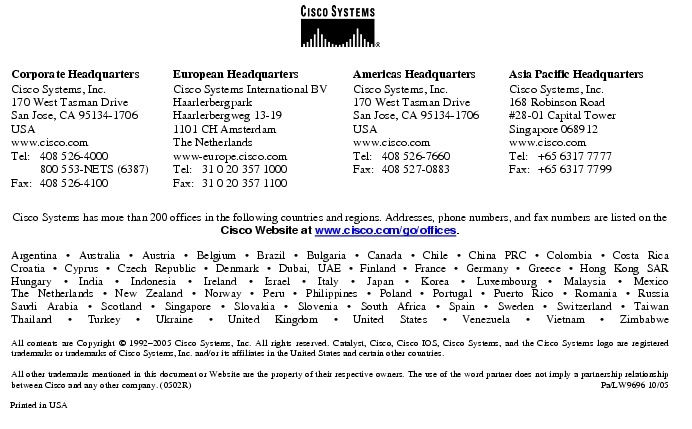 Text Box:  Corporate HeadquartersCisco Systems, Inc.170 West Tasman DriveSan Jose, CA 95134-1706USAwww.cisco.comTel:   408 526-4000    800 553-NETS (6387)Fax: 408 526-4100    European HeadquartersCisco Systems International BVHaarlerbergparkHaarlerbergweg 13-191101 CH AmsterdamThe Netherlandswww-europe.cisco.comTel:  31 0 20 357 1000Fax:    31 0 20 357 1100    Americas HeadquartersCisco Systems, Inc.170 West Tasman DriveSan Jose, CA 95134-1706USAwww.cisco.comTel:    408 526-7660Fax:    408 527-0883    Asia Pacific HeadquartersCisco Systems, Inc.168 Robinson Road#28-01 Capital Tower Singapore 068912www.cisco.comTel:     +65 6317 7777Fax:   +65 6317 7799Cisco Systems has more than 200 offices in the following countries and regions. Addresses, phone numbers, and fax numbers are listed on theCisco Website at www.cisco.com/go/offices.Argentina &middot; Australia &middot; Austria &middot; Belgium &middot; Brazil &middot; Bulgaria &middot; Canada &middot; Chile &middot; China PRC &middot; Colombia &middot; Costa RicaCroatia &middot; Cyprus &middot; Czech Republic &middot; Denmark &middot; Dubai, UAE &middot; Finland &middot; France &middot; Germany &middot; Greece &middot; Hong Kong SARHungary &middot; India &middot; Indonesia &middot; Ireland &middot; Israel &middot; Italy &middot; Japan &middot; Korea &middot; Luxembourg &middot; Malaysia &middot; MexicoThe Netherlands &middot; New Zealand &middot; Norway &middot; Peru &middot; Philippines &middot; Poland &middot; Portugal &middot; Puerto Rico &middot; Romania &middot; RussiaSaudi Arabia &middot; Scotland &middot; Singapore &middot; Slovakia &middot; Slovenia &middot; South Africa &middot; Spain &middot; Sweden &middot; Switzerland &middot; TaiwanThailand &middot; Turkey &middot; Ukraine &middot; United Kingdom &middot; United States &middot; Venezuela &middot; Vietnam &middot; ZimbabweAll contents are Copyright &copy; 1992-2005 Cisco Systems, Inc. All rights reserved. Catalyst, Cisco, Cisco IOS, Cisco Systems, and the Cisco Systems logo are registered trademarks or trademarks of Cisco Systems, Inc. and/or its affiliates in the United States and certain other countries.All other trademarks mentioned in this document or Website are the property of their respective owners. The use of the word partner does not imply a partnership relationship between Cisco and any other company. (0502R)     Pa/LW9696 10/05Printed in USA
