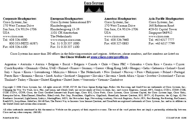 Text Box:  Corporate HeadquartersCisco Systems, Inc.170 West Tasman DriveSan Jose, CA 95134-1706USAwww.cisco.comTel:   408 526-4000    800 553-NETS (6387)Fax: 408 526-4100    European HeadquartersCisco Systems International BVHaarlerbergparkHaarlerbergweg 13-191101 CH AmsterdamThe Netherlandswww-europe.cisco.comTel:  31 0 20 357 1000Fax:    31 0 20 357 1100    Americas HeadquartersCisco Systems, Inc.170 West Tasman DriveSan Jose, CA 95134-1706USAwww.cisco.comTel:    408 526-7660Fax:    408 527-0883    Asia Pacific HeadquartersCisco Systems, Inc.168 Robinson Road#28-01 Capital TowerSingapore 068912www.cisco.comTel: +65 6317 7777Fax: +65 6317 7799Cisco Systems has more than 200 offices in the following countries and regions. Addresses, phone numbers, and fax numbers are listed onthe Cisco Website at www.cisco.com/go/offices.Argentina &middot; Australia &middot; Austria &middot; Belgium &middot; Brazil &middot; Bulgaria &middot; Canada &middot; Chile &middot; China PRC &middot; Colombia &middot; Costa Rica &middot; Croatia &middot; Cyprus Czech Republic &middot; Denmark &middot; Dubai, UAE &middot; Finland &middot; France &middot; Germany &middot; Greece &middot; Hong Kong SAR &middot; Hungary &middot; India &middot; Indonesia &middot; Ireland &middot; Israel Italy &middot; Japan &middot; Korea &middot; Luxembourg &middot; Malaysia &middot; Mexico &middot; The Netherlands &middot; New Zealand &middot; Norway &middot; Peru &middot; Philippines &middot; Poland &middot; Portugal Puerto Rico &middot; Romania &middot; Russia &middot; Saudi Arabia &middot; Scotland &middot; Singapore &middot; Slovakia &middot; Slovenia &middot; South Africa &middot; Spain &middot; Sweden &middot; Switzerland &middot; Taiwan Thailand &middot; Turkey &middot; Ukraine &middot; United Kingdom &middot; United States &middot; Venezuela &middot; Vietnam &middot; ZimbabweCopyright  2006 Cisco Systems, Inc. All rights reserved. CCSP, CCVP, the Cisco Square Bridge logo, Follow Me Browsing, and StackWise are trademarks of Cisco Systems, Inc.; Changing the Way We Work, Live, Play, and Learn, and iQuick Study are service marks of Cisco Systems, Inc.; and Access Registrar, Aironet, BPX, Catalyst, CCDA, CCDP, CCIE, CCIP, CCNA, CCNP, Cisco, the Cisco Certified Internetwork Expert logo, Cisco IOS, Cisco Press, Cisco Systems, Cisco Systems Capital, the Cisco Systems logo, Cisco Unity, Enterprise/Solver, EtherChannel, EtherFast, EtherSwitch, Fast Step, FormShare, GigaDrive, GigaStack, HomeLink, Internet Quotient, IOS, IP/TV, iQ Expertise, the iQ logo, iQ Net Readiness Scorecard, LightStream, Linksys, MeetingPlace, MGX, the Networkers logo, Networking Academy, Network Registrar, Packet, PIX, Post-Routing, Pre-Routing, ProConnect, RateMUX, ScriptShare, SlideCast, SMARTnet, The Fastest Way to Increase Your Internet Quotient, and TransPath are registered trademarks of Cisco Systems, Inc. and/or its affiliates in the United States and certain other countries.All other trademarks mentioned in this document or Website are the property of their respective owners. The use of the word partner does not imply a partnership relationship between Cisco and any other company. (0601R)Printed in the USA C25-348719-00   05/06