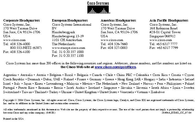 Text Box:  Corporate HeadquartersCisco Systems, Inc.170 West Tasman DriveSan Jose, CA 95134-1706USAwww.cisco.comTel:   408 526-4000    800 553-NETS (6387)Fax: 408 526-4100    European HeadquartersCisco Systems International BVHaarlerbergparkHaarlerbergweg 13-191101 CH AmsterdamThe Netherlandswww-europe.cisco.comTel:  31 0 20 357 1000Fax:    31 0 20 357 1100    Americas HeadquartersCisco Systems, Inc.170 West Tasman DriveSan Jose, CA 95134-1706USAwww.cisco.comTel:    408 526-7660Fax:    408 527-0883    Asia Pacific HeadquartersCisco Systems, Inc.168 Robinson Road#28-01 Capital Tower Singapore 068912www.cisco.comTel: +65 6317 7777Fax: +65 6317 7799Cisco Systems has more than 200 offices in the following countries and regions. Addresses, phone numbers, and fax numbers are listed on the Cisco Web site at www.cisco.com/go/offices.Argentina &middot; Australia &middot; Austria &middot; Belgium &middot; Brazil &middot; Bulgaria &middot; Canada &middot; Chile &middot; China PRC &middot; Colombia &middot; Costa Rica &middot; Croatia &middot; Cyprus  Czech Republic &middot; Denmark &middot; Dubai, UAE &middot; Finland &middot; France &middot; Germany &middot; Greece &middot; Hong Kong SAR &middot; Hungary &middot; India &middot; Indonesia &middot; Ireland Israel &middot; Italy &middot; Japan &middot; Korea &middot; Luxembourg &middot; Malaysia &middot; Mexico &middot; The Netherlands &middot; New Zealand &middot; Norway &middot; Peru &middot; Philippines &middot; Poland Portugal &middot; Puerto Rico &middot; Romania &middot; Russia &middot; Saudi Arabia &middot; Scotland &middot; Singapore &middot; Slovakia &middot; Slovenia &middot; South Africa &middot; Spain &middot; Sweden Switzerland &middot; Taiwan &middot; Thailand &middot; Turkey &middot; Ukraine &middot; United Kingdom &middot; United States &middot; Venezuela &middot; Vietnam &middot; Zimbabwe                      Copyright  2004 Cisco Systems, Inc. All rights reserved. Cisco, Cisco Systems, the Cisco Systems logo, Catalyst, and Cisco IOS are registered trademarks of Cisco Systems, Inc. and/or its affiliates in the United States and certain other countries.All other trademarks mentioned in this document or Web site are the property of their respective owners. The use of the word partner does not imply a partnership relationship between Cisco and any other company. (0402R)  204064_ETMG_CC_07.04Printed in the USA