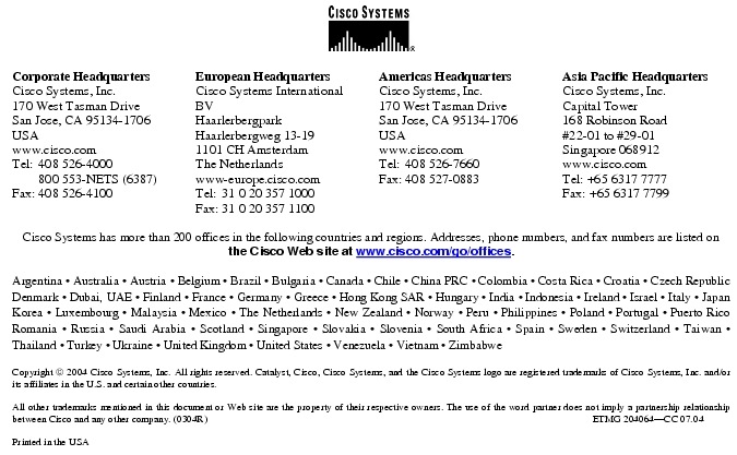 Text Box:  Corporate HeadquartersCisco Systems, Inc.170 West Tasman DriveSan Jose, CA 95134-1706USAwww.cisco.comTel:   408 526-4000    800 553-NETS (6387)Fax: 408 526-4100    European HeadquartersCisco Systems International BVHaarlerbergparkHaarlerbergweg 13-191101 CH AmsterdamThe Netherlandswww-europe.cisco.comTel:  31 0 20 357 1000Fax:    31 0 20 357 1100    Americas HeadquartersCisco Systems, Inc.170 West Tasman DriveSan Jose, CA 95134-1706USAwww.cisco.comTel:    408 526-7660Fax:    408 527-0883    Asia Pacific HeadquartersCisco Systems, Inc.Capital Tower168 Robinson Road#22-01 to #29-01 Singapore 068912www.cisco.comTel: +65 6317 7777Fax: +65 6317 7799Cisco Systems has more than 200 offices in the following countries and regions. Addresses, phone numbers, and fax numbers are listed on the Cisco Web site at www.cisco.com/go/offices.Argentina &middot; Australia &middot; Austria &middot; Belgium &middot; Brazil &middot; Bulgaria &middot; Canada &middot; Chile &middot; China PRC &middot; Colombia &middot; Costa Rica &middot; Croatia &middot; Czech Republic Denmark &middot; Dubai, UAE &middot; Finland &middot; France &middot; Germany &middot; Greece &middot; Hong Kong SAR &middot; Hungary &middot; India &middot; Indonesia &middot; Ireland &middot; Israel &middot; Italy &middot; Japan Korea &middot; Luxembourg &middot; Malaysia &middot; Mexico &middot; The Netherlands &middot; New Zealand &middot; Norway &middot; Peru &middot; Philippines &middot; Poland &middot; Portugal &middot; Puerto Rico Romania &middot; Russia &middot; Saudi Arabia &middot; Scotland &middot; Singapore &middot; Slovakia &middot; Slovenia &middot; South Africa &middot; Spain &middot; Sweden &middot; Switzerland &middot; Taiwan &middot; Thailand &middot; Turkey &middot; Ukraine &middot; United Kingdom &middot; United States &middot; Venezuela &middot; Vietnam &middot; ZimbabweCopyright  2004 Cisco Systems, Inc. All rights reserved. Catalyst, Cisco, Cisco Systems, and the Cisco Systems logo are registered trademarks of Cisco Systems, Inc. and/or its affiliates in the U.S. and certain other countries.All other trademarks mentioned in this document or Web site are the property of their respective owners. The use of the word partner does not imply a partnership relationship between Cisco and any other company. (0304R)                                                                                                                                                   ETMG 204064-CC 07.04Printed in the USA