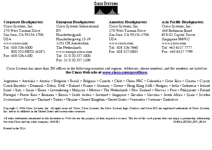 Text Box:  Corporate HeadquartersCisco Systems, Inc.170 West Tasman DriveSan Jose, CA 95134-1706USAwww.cisco.comTel:   408 526-4000    800 553-NETS (6387)Fax: 408 526-4100    European HeadquartersCisco Systems International BVHaarlerbergparkHaarlerbergweg 13-191101 CH AmsterdamThe Netherlandswww-europe.cisco.comTel:  31 0 20 357 1000Fax:    31 0 20 357 1100    Americas HeadquartersCisco Systems, Inc.170 West Tasman DriveSan Jose, CA 95134-1706USAwww.cisco.comTel:    408 526-7660Fax:    408 527-0883    Asia Pacific HeadquartersCisco Systems, Inc.168 Robinson Road#28-01 Capital Tower Singapore 068912www.cisco.comTel: +65 6317 7777Fax: +65 6317 7799Cisco Systems has more than 200 offices in the following countries and regions. Addresses, phone numbers, and fax numbers are listed on the Cisco Web site at www.cisco.com/go/offices.Argentina &middot; Australia &middot; Austria &middot; Belgium &middot; Brazil &middot; Bulgaria &middot; Canada &middot; Chile &middot; China PRC &middot; Colombia &middot; Costa Rica &middot; Croatia &middot; Cyprus  Czech Republic &middot; Denmark &middot; Dubai, UAE &middot; Finland &middot; France &middot; Germany &middot; Greece &middot; Hong Kong SAR &middot; Hungary &middot; India &middot; Indonesia &middot; Ireland Israel &middot; Italy &middot; Japan &middot; Korea &middot; Luxembourg &middot; Malaysia &middot; Mexico &middot; The Netherlands &middot; New Zealand &middot; Norway &middot; Peru &middot; Philippines &middot; Poland Portugal &middot; Puerto Rico &middot; Romania &middot; Russia &middot; Saudi Arabia &middot; Scotland &middot; Singapore &middot; Slovakia &middot; Slovenia &middot; South Africa &middot; Spain &middot; Sweden Switzerland &middot; Taiwan &middot; Thailand &middot; Turkey &middot; Ukraine &middot; United Kingdom &middot; United States &middot; Venezuela &middot; Vietnam &middot; Zimbabwe                      Copyright  2004 Cisco Systems, Inc. All rights reserved. Cisco, Cisco Systems, the Cisco Systems logo, Catalyst, and Cisco IOS are registered trademarks of Cisco Systems, Inc. and/or its affiliates in the United States and certain other countries.All other trademarks mentioned in this document or Web site are the property of their respective owners. The use of the word partner does not imply a partnership relationship between Cisco and any other company. (0402R)  204064_ETMG_KW_08.04Printed in the USA