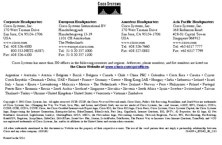 Text Box:  Corporate HeadquartersCisco Systems, Inc.170 West Tasman DriveSan Jose, CA 95134-1706USAwww.cisco.comTel:   408 526-4000    800 553-NETS (6387)Fax: 408 526-4100    European HeadquartersCisco Systems International BVHaarlerbergparkHaarlerbergweg 13-191101 CH AmsterdamThe Netherlandswww-europe.cisco.comTel:  31 0 20 357 1000Fax:    31 0 20 357 1100    Americas HeadquartersCisco Systems, Inc.170 West Tasman DriveSan Jose, CA 95134-1706USAwww.cisco.comTel:    408 526-7660Fax:    408 527-0883    Asia Pacific HeadquartersCisco Systems, Inc.168 Robinson Road#28-01 Capital TowerSingapore 068912www.cisco.comTel: +65 6317 7777Fax: +65 6317 7799Cisco Systems has more than 200 offices in the following countries and regions. Addresses, phone numbers, and fax numbers are listed onthe Cisco Website at www.cisco.com/go/offices.Argentina &middot; Australia &middot; Austria &middot; Belgium &middot; Brazil &middot; Bulgaria &middot; Canada &middot; Chile &middot; China PRC &middot; Colombia &middot; Costa Rica &middot; Croatia &middot; Cyprus Czech Republic &middot; Denmark &middot; Dubai, UAE &middot; Finland &middot; France &middot; Germany &middot; Greece &middot; Hong Kong SAR &middot; Hungary &middot; India &middot; Indonesia &middot; Ireland &middot; Israel Italy &middot; Japan &middot; Korea &middot; Luxembourg &middot; Malaysia &middot; Mexico &middot; The Netherlands &middot; New Zealand &middot; Norway &middot; Peru &middot; Philippines &middot; Poland &middot; Portugal Puerto Rico &middot; Romania &middot; Russia &middot; Saudi Arabia &middot; Scotland &middot; Singapore &middot; Slovakia &middot; Slovenia &middot; South Africa &middot; Spain &middot; Sweden &middot; Switzerland &middot; Taiwan Thailand &middot; Turkey &middot; Ukraine &middot; United Kingdom &middot; United States &middot; Venezuela &middot; Vietnam &middot; ZimbabweCopyright  2005 Cisco Systems, Inc. All rights reserved. CCIP, CCSP, the Cisco Powered Network mark, Cisco Unity, Follow Me Browsing, FormShare, and StackWise are trademarks of Cisco Systems, Inc.; Changing the Way We Work, Live, Play, and Learn, and iQuick Study are service marks of Cisco Systems, Inc.; and Aironet, ASIST, BPX, Catalyst, CCDA, CCDP, CCIE, CCNA, CCNP, Cisco, the Cisco Certified Internetwork Expert logo, Cisco IOS, the Cisco IOS logo, Cisco Press, Cisco Systems, Cisco Systems Capital, the Cisco Systems logo, Empowering the Internet Generation, Enterprise/Solver, EtherChannel, EtherSwitch, Fast Step, GigaStack, Internet Quotient, IOS, IP/TV, iQ Expertise, the iQ logo, iQ Net Readiness Scorecard, LightStream, Linksys, MeetingPlace, MGX, MICA, the Networkers logo, Networking Academy, Network Registrar, Packet, PIX, Post-Routing, Pre-Routing, RateMUX, Registrar, ScriptShare, SlideCast, SMARTnet, StrataView Plus, Stratm, SwitchProbe, TeleRouter, The Fastest Way to Increase Your Internet Quotient, TransPath, and VCO are registered trademarks of Cisco Systems, Inc. and/or its affiliates in the United States and certain other countries.All other trademarks mentioned in this document or Website are the property of their respective owners. The use of the word partner does not imply a partnership relationship between Cisco and any other company. (0501R)  204189.x_ETMG_JR_2.05Printed in the USA