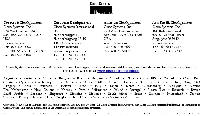 Text Box:  Corporate HeadquartersCisco Systems, Inc.170 West Tasman DriveSan Jose, CA 95134-1706USAwww.cisco.comTel:    408 526-4000    800 553-NETS (6387)Fax: 408 526-4100    European HeadquartersCisco Systems International BVHaarlerbergparkHaarlerbergweg 13-191101 CH AmsterdamThe Netherlandswww-europe.cisco.comTel:  31 0 20 357 1000Fax:    31 0 20 357 1100    Americas HeadquartersCisco Systems, Inc.170 West Tasman DriveSan Jose, CA 95134-1706USAwww.cisco.comTel:    408 526-7660Fax:    408 527-0883    Asia Pacific HeadquartersCisco Systems, Inc.168 Robinson Road#28-01 Capital Tower Singapore 068912www.cisco.comTel: +65 6317 7777Fax: +65 6317 7799Cisco Systems has more than 200 offices in the following countries and regions. Addresses, phone numbers, and fax numbers are listed on the Cisco Website at www.cisco.com/go/offices.Argentina &middot; Australia &middot; Austria &middot; Belgium &middot; Brazil &middot; Bulgaria &middot; Canada &middot; Chile &middot; China PRC &middot; Colombia &middot; Costa RicaCroatia &middot; Cyprus &middot; Czech Republic &middot; Denmark &middot; Dubai, UAE &middot; Finland &middot; France &middot; Germany &middot; Greece &middot; Hong Kong SARHungary &middot; India &middot; Indonesia &middot; Ireland &middot; Israel &middot; Italy &middot; Japan &middot; Korea &middot; Luxembourg &middot; Malaysia &middot; MexicoThe Netherlands &middot; New Zealand &middot; Norway &middot; Peru &middot; Philippines &middot; Poland &middot; Portugal &middot; Puerto Rico &middot; Romania &middot; RussiaSaudi Arabia &middot; Scotland &middot; Singapore &middot; Slovakia &middot; Slovenia &middot; South Africa &middot; Spain &middot; Sweden &middot; Switzerland &middot; TaiwanThailand &middot; Turkey &middot; Ukraine &middot; United Kingdom &middot; United States &middot; Venezuela &middot; Vietnam &middot; ZimbabweCopyright  2004 Cisco Systems, Inc. All rights reserved. Cisco, Cisco Systems, the Cisco Systems logo, Catalyst, and Cisco IOS are registered trademarks or trademarks of Cisco Systems, Inc. and/or its affiliates in the United States and certain other countries.All other trademarks mentioned in this document or Website are the property of their respective owners. The use of the word partner does not imply a partnership relationship between Cisco and any other company. (0403R)     WH/LW6326 0504