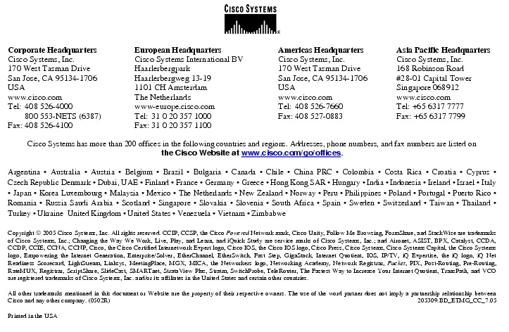 Text Box:  Corporate HeadquartersCisco Systems, Inc.170 West Tasman DriveSan Jose, CA 95134-1706USAwww.cisco.comTel:   408 526-4000    800 553-NETS (6387)Fax: 408 526-4100    European HeadquartersCisco Systems International BVHaarlerbergparkHaarlerbergweg 13-191101 CH AmsterdamThe Netherlandswww-europe.cisco.comTel:  31 0 20 357 1000Fax:    31 0 20 357 1100    Americas HeadquartersCisco Systems, Inc.170 West Tasman DriveSan Jose, CA 95134-1706USAwww.cisco.comTel:    408 526-7660Fax:    408 527-0883    Asia Pacific HeadquartersCisco Systems, Inc.168 Robinson Road#28-01 Capital TowerSingapore 068912www.cisco.comTel: +65 6317 7777Fax: +65 6317 7799Cisco Systems has more than 200 offices in the following countries and regions. Addresses, phone numbers, and fax numbers are listed onthe Cisco Website at www.cisco.com/go/offices.Argentina &middot; Australia &middot; Austria &middot; Belgium &middot; Brazil &middot; Bulgaria &middot; Canada &middot; Chile &middot; China PRC &middot; Colombia &middot; Costa Rica &middot; Croatia &middot; Cyprus &middot; Czech Republic Denmark &middot; Dubai, UAE &middot; Finland &middot; France &middot; Germany &middot; Greece &middot; Hong Kong SAR &middot; Hungary &middot; India &middot; Indonesia &middot; Ireland &middot; Israel &middot; Italy &middot; Japan &middot; Korea Luxembourg &middot; Malaysia &middot; Mexico &middot; The Netherlands &middot; New Zealand &middot; Norway &middot; Peru &middot; Philippines &middot; Poland &middot; Portugal &middot; Puerto Rico &middot; Romania &middot; Russia Saudi Arabia &middot; Scotland &middot; Singapore &middot; Slovakia &middot; Slovenia &middot; South Africa &middot; Spain &middot; Sweden &middot; Switzerland &middot; Taiwan &middot; Thailand &middot; Turkey &middot; Ukraine  United Kingdom &middot; United States &middot; Venezuela &middot; Vietnam &middot; ZimbabweCopyright  2005 Cisco Systems, Inc. All rights reserved. CCIP, CCSP, the Cisco Powered Network mark, Cisco Unity, Follow Me Browsing, FormShare, and StackWise are trademarks of Cisco Systems, Inc.; Changing the Way We Work, Live, Play, and Learn, and iQuick Study are service marks of Cisco Systems, Inc.; and Aironet, ASIST, BPX, Catalyst, CCDA, CCDP, CCIE, CCNA, CCNP, Cisco, the Cisco Certified Internetwork Expert logo, Cisco IOS, the Cisco IOS logo, Cisco Press, Cisco Systems, Cisco Systems Capital, the Cisco Systems logo, Empowering the Internet Generation, Enterprise/Solver, EtherChannel, EtherSwitch, Fast Step, GigaStack, Internet Quotient, IOS, IP/TV, iQ Expertise, the iQ logo, iQ Net Readiness Scorecard, LightStream, Linksys, MeetingPlace, MGX, MICA, the Networkers logo, Networking Academy, Network Registrar, Packet, PIX, Post-Routing, Pre-Routing, RateMUX, Registrar, ScriptShare, SlideCast, SMARTnet, StrataView Plus, Stratm, SwitchProbe, TeleRouter, The Fastest Way to Increase Your Internet Quotient, TransPath, and VCO are registered trademarks of Cisco Systems, Inc. and/or its affiliates in the United States and certain other countries.All other trademarks mentioned in this document or Website are the property of their respective owners. The use of the word partner does not imply a partnership relationship between Cisco and any other company. (0502R)     205309.BD_ETMG_CC_7.05Printed in the USA
