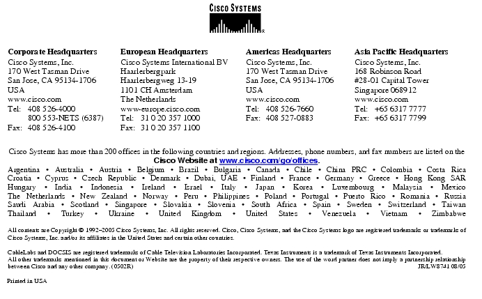 Text Box:  Corporate HeadquartersCisco Systems, Inc.170 West Tasman DriveSan Jose, CA 95134-1706USAwww.cisco.comTel:     408 526-4000    800 553-NETS (6387)Fax: 408 526-4100    European HeadquartersCisco Systems International BVHaarlerbergparkHaarlerbergweg 13-191101 CH AmsterdamThe Netherlandswww-europe.cisco.comTel:  31 0 20 357 1000Fax:    31 0 20 357 1100    Americas HeadquartersCisco Systems, Inc.170 West Tasman DriveSan Jose, CA 95134-1706USAwww.cisco.comTel:    408 526-7660Fax:    408 527-0883    Asia Pacific HeadquartersCisco Systems, Inc.168 Robinson Road#28-01 Capital Tower Singapore 068912www.cisco.comTel:     +65 6317 7777Fax:   +65 6317 7799Cisco Systems has more than 200 offices in the following countries and regions. Addresses, phone numbers, and fax numbers are listed on theCisco Website at www.cisco.com/go/offices.Argentina &middot; Australia &middot; Austria &middot; Belgium &middot; Brazil &middot; Bulgaria &middot; Canada &middot; Chile &middot; China PRC &middot; Colombia &middot; Costa RicaCroatia &middot; Cyprus &middot; Czech Republic &middot; Denmark &middot; Dubai, UAE &middot; Finland &middot; France &middot; Germany &middot; Greece &middot; Hong Kong SARHungary &middot; India &middot; Indonesia &middot; Ireland &middot; Israel &middot; Italy &middot; Japan &middot; Korea &middot; Luxembourg &middot; Malaysia &middot; MexicoThe Netherlands &middot; New Zealand &middot; Norway &middot; Peru &middot; Philippines &middot; Poland &middot; Portugal &middot; Puerto Rico &middot; Romania &middot; RussiaSaudi Arabia &middot; Scotland &middot; Singapore &middot; Slovakia &middot; Slovenia &middot; South Africa &middot; Spain &middot; Sweden &middot; Switzerland &middot; TaiwanThailand &middot; Turkey &middot; Ukraine &middot; United Kingdom &middot; United States &middot; Venezuela &middot; Vietnam &middot; ZimbabweAll contents are Copyright &copy; 1992-2005 Cisco Systems, Inc. All rights reserved. Cisco, Cisco Systems, and the Cisco Systems logo are registered trademarks or trademarks of Cisco Systems, Inc. and/or its affiliates in the United States and certain other countries.CableLabs and DOCSIS are registered trademarks of Cable Television Laboratories Incorporated. Texas Instruments is a trademark of Texas Instruments Incorporated.All other trademarks mentioned in this document or Website are the property of their respective owners. The use of the word partner does not imply a partnership relationship between Cisco and any other company. (0502R)     JR/LW8741 08/05Printed in USA