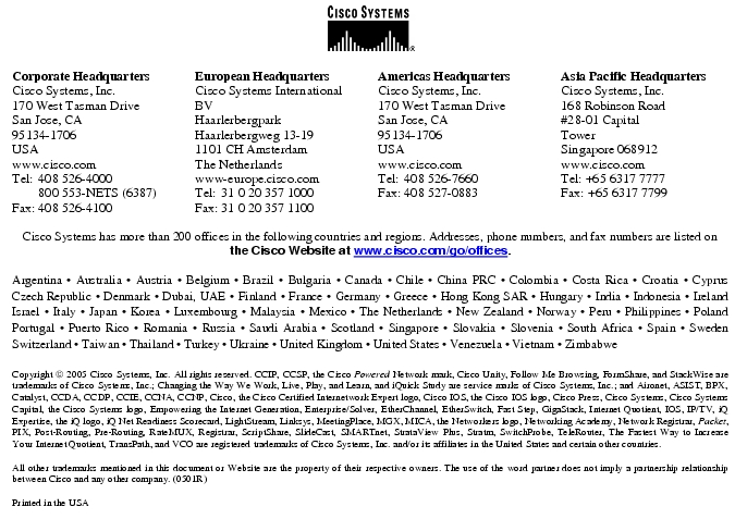 Text Box:  Corporate HeadquartersCisco Systems, Inc.170 West Tasman DriveSan Jose, CA                                                             95134-1706USAwww.cisco.comTel:   408 526-4000    800 553-NETS (6387)Fax: 408 526-4100    European HeadquartersCisco Systems International BVHaarlerbergparkHaarlerbergweg 13-191101 CH AmsterdamThe Netherlandswww-europe.cisco.comTel:  31 0 20 357 1000Fax:    31 0 20 357 1100    Americas HeadquartersCisco Systems, Inc.170 West Tasman DriveSan Jose, CA                                                             95134-1706USAwww.cisco.comTel:    408 526-7660Fax:    408 527-0883    Asia Pacific HeadquartersCisco Systems, Inc.168 Robinson Road#28-01 Capital                                                             Tower                                                         Singapore 068912www.cisco.comTel: +65 6317 7777Fax: +65 6317 7799Cisco Systems has more than 200 offices in the following countries and regions. Addresses, phone numbers, and fax numbers are listed on                                                         the Cisco Website at www.cisco.com/go/offices.Argentina &middot; Australia &middot; Austria &middot; Belgium &middot; Brazil &middot; Bulgaria &middot; Canada &middot; Chile &middot; China PRC &middot; Colombia &middot; Costa Rica &middot; Croatia &middot; Cyprus Czech Republic &middot; Denmark &middot; Dubai, UAE &middot; Finland &middot; France &middot; Germany &middot; Greece &middot; Hong Kong SAR &middot; Hungary &middot; India &middot; Indonesia &middot; Ireland Israel &middot; Italy &middot; Japan &middot; Korea &middot; Luxembourg &middot; Malaysia &middot; Mexico &middot; The Netherlands &middot; New Zealand &middot; Norway &middot; Peru &middot; Philippines &middot; Poland Portugal &middot; Puerto Rico &middot; Romania &middot; Russia &middot; Saudi Arabia &middot; Scotland &middot; Singapore &middot; Slovakia &middot; Slovenia &middot; South Africa &middot; Spain &middot; Sweden Switzerland &middot; Taiwan &middot; Thailand &middot; Turkey &middot; Ukraine &middot; United Kingdom &middot; United States &middot; Venezuela &middot; Vietnam &middot; Zimbabwe                        Copyright  2005 Cisco Systems, Inc. All rights reserved. CCIP, CCSP, the Cisco Powered Network mark, Cisco Unity, Follow Me Browsing, FormShare, and StackWise are trademarks of Cisco Systems, Inc.; Changing the Way We Work, Live, Play, and Learn, and iQuick Study are service marks of Cisco Systems, Inc.; and Aironet, ASIST, BPX, Catalyst, CCDA, CCDP, CCIE, CCNA, CCNP, Cisco, the Cisco Certified Internetwork Expert logo, Cisco IOS, the Cisco IOS logo, Cisco Press, Cisco Systems, Cisco Systems Capital, the Cisco Systems logo, Empowering the Internet Generation, Enterprise/Solver, EtherChannel, EtherSwitch, Fast Step, GigaStack, Internet Quotient, IOS, IP/TV, iQ Expertise, the iQ logo, iQ Net Readiness Scorecard, LightStream, Linksys, MeetingPlace, MGX, MICA, the Networkers logo, Networking Academy, Network Registrar, Packet, PIX, Post-Routing, Pre-Routing, RateMUX, Registrar, ScriptShare, SlideCast, SMARTnet, StrataView Plus, Stratm, SwitchProbe, TeleRouter, The Fastest Way to Increase Your Internet Quotient, TransPath, and VCO are registered trademarks of Cisco Systems, Inc. and/or its affiliates in the United States and certain other countries.All other trademarks mentioned in this document or Website are the property of their respective owners. The use of the word partner does not imply a partnership relationship between Cisco and any other company. (0501R)Printed in the USA