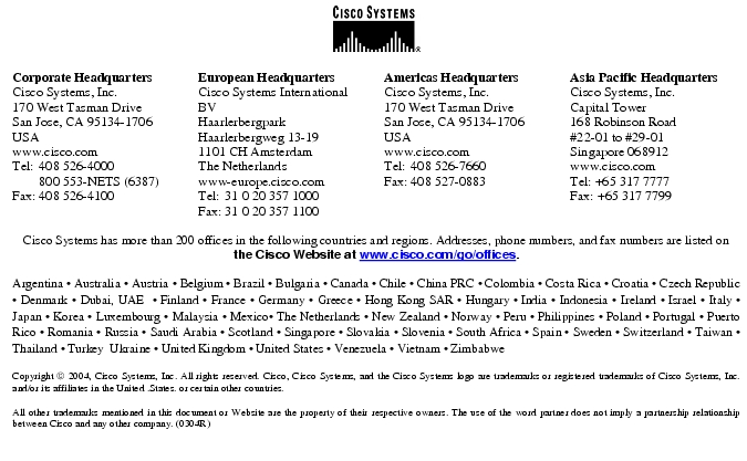 Text Box:  Corporate HeadquartersCisco Systems, Inc.170 West Tasman DriveSan Jose, CA 95134-1706USAwww.cisco.comTel:    408 526-4000    800 553-NETS (6387)Fax: 408 526-4100    European HeadquartersCisco Systems International BVHaarlerbergparkHaarlerbergweg 13-191101 CH AmsterdamThe Netherlandswww-europe.cisco.comTel:  31 0 20 357 1000Fax:    31 0 20 357 1100    Americas HeadquartersCisco Systems, Inc.170 West Tasman DriveSan Jose, CA 95134-1706USAwww.cisco.comTel:    408 526-7660Fax:    408 527-0883    Asia Pacific HeadquartersCisco Systems, Inc.Capital Tower168 Robinson Road#22-01 to #29-01 Singapore 068912www.cisco.comTel: +65 317 7777Fax: +65 317 7799Cisco Systems has more than 200 offices in the following countries and regions. Addresses, phone numbers, and fax numbers are listed on the Cisco Website at www.cisco.com/go/offices.Argentina &middot; Australia &middot; Austria &middot; Belgium &middot; Brazil &middot; Bulgaria &middot; Canada &middot; Chile &middot; China PRC &middot; Colombia &middot; Costa Rica &middot; Croatia &middot; Czech Republic &middot; Denmark &middot; Dubai, UAE  &middot; Finland &middot; France &middot; Germany &middot; Greece &middot; Hong Kong SAR &middot; Hungary &middot; India &middot; Indonesia &middot; Ireland &middot; Israel &middot; Italy &middot; Japan &middot; Korea &middot; Luxembourg &middot; Malaysia &middot; Mexico&middot; The Netherlands &middot; New Zealand &middot; Norway &middot; Peru &middot; Philippines &middot; Poland &middot; Portugal &middot; Puerto Rico &middot; Romania &middot; Russia &middot; Saudi Arabia &middot; Scotland &middot; Singapore &middot; Slovakia &middot; Slovenia &middot; South Africa &middot; Spain &middot; Sweden &middot; Switzerland &middot; Taiwan &middot; Thailand &middot; Turkey  Ukraine &middot; United Kingdom &middot; United States &middot; Venezuela &middot; Vietnam &middot; ZimbabweCopyright  2004, Cisco Systems, Inc. All rights reserved. Cisco, Cisco Systems, and the Cisco Systems logo are trademarks or registered trademarks of Cisco Systems, Inc. and/or its affiliates in the United .States. or certain other countries. All other trademarks mentioned in this document or Website are the property of their respective owners. The use of the word partner does not imply a partnership relationship between Cisco and any other company. (0304R)
