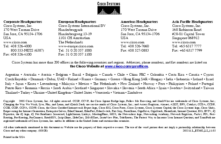 Text Box:  Corporate HeadquartersCisco Systems, Inc.170 West Tasman DriveSan Jose, CA 95134-1706USAwww.cisco.comTel: 408 526-4000    800 553-NETS (6387)Fax: 408 526-4100    European HeadquartersCisco Systems International BVHaarlerbergparkHaarlerbergweg 13-191101 CH AmsterdamThe Netherlandswww-europe.cisco.comTel:  31 0 20 357 1000Fax:    31 0 20 357 1100    Americas HeadquartersCisco Systems, Inc.170 West Tasman DriveSan Jose, CA 95134-1706USAwww.cisco.comTel:    408 526-7660Fax:    408 527-0883    Asia Pacific HeadquartersCisco Systems, Inc.168 Robinson Road#28-01 Capital TowerSingapore 068912www.cisco.comTel: +65 6317 7777Fax: +65 6317 7799Cisco Systems has more than 200 offices in the following countries and regions. Addresses, phone numbers, and fax numbers are listed onthe Cisco Website at www.cisco.com/go/offices.Argentina &middot; Australia &middot; Austria &middot; Belgium &middot; Brazil &middot; Bulgaria &middot; Canada &middot; Chile &middot; China PRC &middot; Colombia &middot; Costa Rica &middot; Croatia &middot; Cyprus Czech Republic &middot; Denmark &middot; Dubai, UAE &middot; Finland &middot; France &middot; Germany &middot; Greece &middot; Hong Kong SAR &middot; Hungary &middot; India &middot; Indonesia &middot; Ireland &middot; Israel Italy &middot; Japan &middot; Korea &middot; Luxembourg &middot; Malaysia &middot; Mexico &middot; The Netherlands &middot; New Zealand &middot; Norway &middot; Peru &middot; Philippines &middot; Poland &middot; Portugal Puerto Rico &middot; Romania &middot; Russia &middot; Saudi Arabia &middot; Scotland &middot; Singapore &middot; Slovakia &middot; Slovenia &middot; South Africa &middot; Spain &middot; Sweden &middot; Switzerland &middot; Taiwan Thailand &middot; Turkey &middot; Ukraine &middot; United Kingdom &middot; United States &middot; Venezuela &middot; Vietnam &middot; ZimbabweCopyright  2005 Cisco Systems, Inc. All rights reserved. CCSP, CCVP, the Cisco Square Bridge logo, Follow Me Browsing, and StackWise are trademarks of Cisco Systems, Inc.; Changing the Way We Work, Live, Play, and Learn, and iQuick Study are service marks of Cisco Systems, Inc.; and Access Registrar, Aironet, ASIST, BPX, Catalyst, CCDA, CCDP, CCIE, CCIP, CCNA, CCNP, Cisco, the Cisco Certified Internetwork Expert logo, Cisco IOS, Cisco Press, Cisco Systems, Cisco Systems Capital, the Cisco Systems logo, Cisco Unity, Empowering the Internet Generation, Enterprise/Solver, EtherChannel, EtherFast, EtherSwitch, Fast Step, FormShare, GigaDrive, GigaStack, HomeLink, Internet Quotient, IOS, IP/TV, iQ Expertise, the iQ logo, iQ Net Readiness Scorecard, LightStream, Linksys, MeetingPlace, MGX, the Networkers logo, Networking Academy, Network Registrar, Packet, PIX, Post-Routing, Pre-Routing, ProConnect, RateMUX, ScriptShare, SlideCast, SMARTnet, StrataView Plus, TeleRouter, The Fastest Way to Increase Your Internet Quotient, and TransPath are registered trademarks of Cisco Systems, Inc. and/or its affiliates in the United States and certain other countries.All other trademarks mentioned in this document or Website are the property of their respective owners. The use of the word partner does not imply a partnership relationship between Cisco and any other company. (0502R)   205511.L_ETMG_LS_11.05Printed in the USA