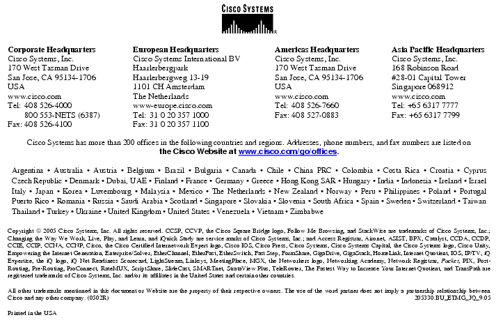 Text Box:  Corporate HeadquartersCisco Systems, Inc.170 West Tasman DriveSan Jose, CA 95134-1706USAwww.cisco.comTel: 408 526-4000    800 553-NETS (6387)Fax: 408 526-4100    European HeadquartersCisco Systems International BVHaarlerbergparkHaarlerbergweg 13-191101 CH AmsterdamThe Netherlandswww-europe.cisco.comTel:  31 0 20 357 1000Fax:    31 0 20 357 1100    Americas HeadquartersCisco Systems, Inc.170 West Tasman DriveSan Jose, CA 95134-1706USAwww.cisco.comTel:    408 526-7660Fax:    408 527-0883    Asia Pacific HeadquartersCisco Systems, Inc.168 Robinson Road#28-01 Capital TowerSingapore 068912www.cisco.comTel: +65 6317 7777Fax: +65 6317 7799Cisco Systems has more than 200 offices in the following countries and regions. Addresses, phone numbers, and fax numbers are listed onthe Cisco Website at www.cisco.com/go/offices.Argentina &middot; Australia &middot; Austria &middot; Belgium &middot; Brazil &middot; Bulgaria &middot; Canada &middot; Chile &middot; China PRC &middot; Colombia &middot; Costa Rica &middot; Croatia &middot; Cyprus Czech Republic &middot; Denmark &middot; Dubai, UAE &middot; Finland &middot; France &middot; Germany &middot; Greece &middot; Hong Kong SAR &middot; Hungary &middot; India &middot; Indonesia &middot; Ireland &middot; Israel Italy &middot; Japan &middot; Korea &middot; Luxembourg &middot; Malaysia &middot; Mexico &middot; The Netherlands &middot; New Zealand &middot; Norway &middot; Peru &middot; Philippines &middot; Poland &middot; Portugal Puerto Rico &middot; Romania &middot; Russia &middot; Saudi Arabia &middot; Scotland &middot; Singapore &middot; Slovakia &middot; Slovenia &middot; South Africa &middot; Spain &middot; Sweden &middot; Switzerland &middot; Taiwan Thailand &middot; Turkey &middot; Ukraine &middot; United Kingdom &middot; United States &middot; Venezuela &middot; Vietnam &middot; ZimbabweCopyright  2005 Cisco Systems, Inc. All rights reserved. CCSP, CCVP, the Cisco Square Bridge logo, Follow Me Browsing, and StackWise are trademarks of Cisco Systems, Inc.; Changing the Way We Work, Live, Play, and Learn, and iQuick Study are service marks of Cisco Systems, Inc.; and Access Registrar, Aironet, ASIST, BPX, Catalyst, CCDA, CCDP, CCIE, CCIP, CCNA, CCNP, Cisco, the Cisco Certified Internetwork Expert logo, Cisco IOS, Cisco Press, Cisco Systems, Cisco Systems Capital, the Cisco Systems logo, Cisco Unity, Empowering the Internet Generation, Enterprise/Solver, EtherChannel, EtherFast, EtherSwitch, Fast Step, FormShare, GigaDrive, GigaStack, HomeLink, Internet Quotient, IOS, IP/TV, iQ Expertise, the iQ logo, iQ Net Readiness Scorecard, LightStream, Linksys, MeetingPlace, MGX, the Networkers logo, Networking Academy, Network Registrar, Packet, PIX, Post-Routing, Pre-Routing, ProConnect, RateMUX, ScriptShare, SlideCast, SMARTnet, StrataView Plus, TeleRouter, The Fastest Way to Increase Your Internet Quotient, and TransPath are registered trademarks of Cisco Systems, Inc. and/or its affiliates in the United States and certain other countries.All other trademarks mentioned in this document or Website are the property of their respective owners. The use of the word partner does not imply a partnership relationship between Cisco and any other company. (0502R)   205330.BU_ETMG_JQ_9.05Printed in the USA
