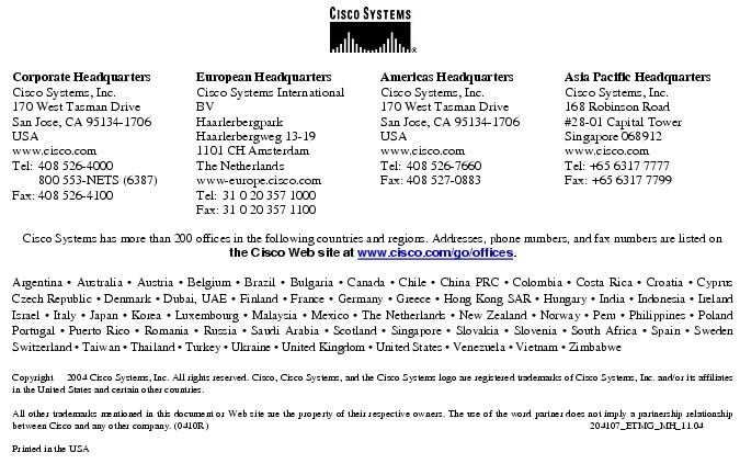 Text Box:  Corporate HeadquartersCisco Systems, Inc.170 West Tasman DriveSan Jose, CA 95134-1706USAwww.cisco.comTel:   408 526-4000    800 553-NETS (6387)Fax: 408 526-4100    European HeadquartersCisco Systems International BVHaarlerbergparkHaarlerbergweg 13-191101 CH AmsterdamThe Netherlandswww-europe.cisco.comTel:  31 0 20 357 1000Fax:    31 0 20 357 1100    Americas HeadquartersCisco Systems, Inc.170 West Tasman DriveSan Jose, CA 95134-1706USAwww.cisco.comTel:    408 526-7660Fax:    408 527-0883    Asia Pacific HeadquartersCisco Systems, Inc.168 Robinson Road#28-01 Capital Tower Singapore 068912www.cisco.comTel: +65 6317 7777Fax: +65 6317 7799Cisco Systems has more than 200 offices in the following countries and regions. Addresses, phone numbers, and fax numbers are listed on the Cisco Web site at www.cisco.com/go/offices.Argentina &middot; Australia &middot; Austria &middot; Belgium &middot; Brazil &middot; Bulgaria &middot; Canada &middot; Chile &middot; China PRC &middot; Colombia &middot; Costa Rica &middot; Croatia &middot; Cyprus Czech Republic &middot; Denmark &middot; Dubai, UAE &middot; Finland &middot; France &middot; Germany &middot; Greece &middot; Hong Kong SAR &middot; Hungary &middot; India &middot; Indonesia &middot; Ireland Israel &middot; Italy &middot; Japan &middot; Korea &middot; Luxembourg &middot; Malaysia &middot; Mexico &middot; The Netherlands &middot; New Zealand &middot; Norway &middot; Peru &middot; Philippines &middot; Poland Portugal &middot; Puerto Rico &middot; Romania &middot; Russia &middot; Saudi Arabia &middot; Scotland &middot; Singapore &middot; Slovakia &middot; Slovenia &middot; South Africa &middot; Spain &middot; Sweden Switzerland &middot; Taiwan &middot; Thailand &middot; Turkey &middot; Ukraine &middot; United Kingdom &middot; United States &middot; Venezuela &middot; Vietnam &middot; Zimbabwe                       Copyright  2004 Cisco Systems, Inc. All rights reserved. Cisco, Cisco Systems, and the Cisco Systems logo are registered trademarks of Cisco Systems, Inc. and/or its affiliates in the United States and certain other countries.All other trademarks mentioned in this document or Web site are the property of their respective owners. The use of the word partner does not imply a partnership relationship between Cisco and any other company. (0410R)   204107_ETMG_MH_11.04Printed in the USA