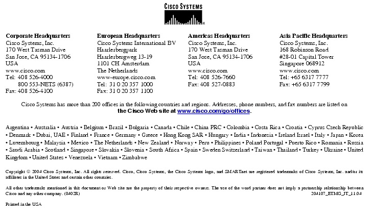 Text Box:  Corporate HeadquartersCisco Systems, Inc.170 West Tasman DriveSan Jose, CA 95134-1706USAwww.cisco.comTel:   408 526-4000    800 553-NETS (6387)Fax: 408 526-4100    European HeadquartersCisco Systems International BVHaarlerbergparkHaarlerbergweg 13-191101 CH AmsterdamThe Netherlandswww-europe.cisco.comTel:  31 0 20 357 1000Fax:    31 0 20 357 1100    Americas HeadquartersCisco Systems, Inc.170 West Tasman DriveSan Jose, CA 95134-1706USAwww.cisco.comTel:    408 526-7660Fax:    408 527-0883    Asia Pacific HeadquartersCisco Systems, Inc.168 Robinson Road#28-01 Capital TowerSingapore 068912www.cisco.comTel: +65 6317 7777Fax: +65 6317 7799Cisco Systems has more than 200 offices in the following countries and regions. Addresses, phone numbers, and fax numbers are listed onthe Cisco Web site at www.cisco.com/go/offices.Argentina &middot; Australia &middot; Austria &middot; Belgium &middot; Brazil &middot; Bulgaria &middot; Canada &middot; Chile &middot; China PRC &middot; Colombia &middot; Costa Rica &middot; Croatia &middot; Cyprus Czech Republic &middot; Denmark &middot; Dubai, UAE &middot; Finland &middot; France &middot; Germany &middot; Greece &middot; Hong Kong SAR &middot; Hungary &middot; India &middot; Indonesia &middot; Ireland Israel &middot; Italy &middot; Japan &middot; Korea &middot; Luxembourg &middot; Malaysia &middot; Mexico &middot; The Netherlands &middot; New Zealand &middot; Norway &middot; Peru &middot; Philippines &middot; Poland Portugal &middot; Puerto Rico &middot; Romania &middot; Russia &middot; Saudi Arabia &middot; Scotland &middot; Singapore &middot; Slovakia &middot; Slovenia &middot; South Africa &middot; Spain &middot; Sweden Switzerland &middot; Taiwan &middot; Thailand &middot; Turkey &middot; Ukraine &middot; United Kingdom &middot; United States &middot; Venezuela &middot; Vietnam &middot; ZimbabweCopyright  2004 Cisco Systems, Inc. All rights reserved. Cisco, Cisco Systems, the Cisco Systems logo, and SMARTnet are registered trademarks of Cisco Systems, Inc. and/or its affiliates in the United States and certain other countries.All other trademarks mentioned in this document or Web site are the property of their respective owners. The use of the word partner does not imply a partnership relationship between Cisco and any other company. (0402R)  204107_ETMG_JT_11.04Printed in the USA