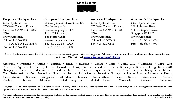 Text Box:  Corporate HeadquartersCisco Systems, Inc.170 West Tasman DriveSan Jose, CA 95134-1706USAwww.cisco.comTel:   408 526-4000    800 553-NETS (6387)Fax: 408 526-4100    European HeadquartersCisco Systems International BVHaarlerbergparkHaarlerbergweg 13-191101 CH AmsterdamThe Netherlandswww-europe.cisco.comTel:  31 0 20 357 1000Fax:    31 0 20 357 1100    Americas HeadquartersCisco Systems, Inc.170 West Tasman DriveSan Jose, CA 95134-1706USAwww.cisco.comTel:    408 526-7660Fax:    408 527-0883    Asia Pacific HeadquartersCisco Systems, Inc.168 Robinson Road#28-01 Capital Tower Singapore 068912www.cisco.comTel:     +65 6317 7777Fax:   +65 6317 7799Cisco Systems has more than 200 offices in the following countries and regions. Addresses, phone numbers, and fax numbers are listed on the Cisco Website at www.cisco.com/go/offices.Argentina &middot; Australia &middot; Austria &middot; Belgium &middot; Brazil &middot; Bulgaria &middot; Canada &middot; Chile &middot; China PRC &middot; Colombia &middot; Costa RicaCroatia &middot; Cyprus &middot; Czech Republic &middot; Denmark &middot; Dubai, UAE &middot; Finland &middot; France &middot; Germany &middot; Greece &middot; Hong Kong SARHungary &middot; India &middot; Indonesia &middot; Ireland &middot; Israel &middot; Italy &middot; Japan &middot; Korea &middot; Luxembourg &middot; Malaysia &middot; MexicoThe Netherlands &middot; New Zealand &middot; Norway &middot; Peru &middot; Philippines &middot; Poland &middot; Portugal &middot; Puerto Rico &middot; Romania &middot; RussiaSaudi Arabia &middot; Scotland &middot; Singapore &middot; Slovakia &middot; Slovenia &middot; South Africa &middot; Spain &middot; Sweden &middot; Switzerland &middot; TaiwanThailand &middot; Turkey &middot; Ukraine &middot; United Kingdom &middot; United States &middot; Venezuela &middot; Vietnam &middot; ZimbabweCopyright  2004 Cisco Systems, Inc. All rights reserved. Catalyst, Cisco, Cisco IOS, Cisco Systems, the Cisco Systems logo, and  PIX  are registered trademarks of Cisco Systems, Inc. and/or its affiliates in the United States and certain other countries.All other trademarks mentioned in this document or Website are the property of their respective owners. The use of the word partner does not imply a partnership relationship between Cisco and any other company. (0406R)  BG/LW6616 0604Printed in the USA
