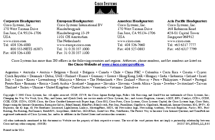 Text Box:  Corporate HeadquartersCisco Systems, Inc.170 West Tasman DriveSan Jose, CA 95134-1706USAwww.cisco.comTel:   408 526-4000    800 553-NETS (6387)Fax: 408 526-4100    European HeadquartersCisco Systems International BVHaarlerbergparkHaarlerbergweg 13-191101 CH AmsterdamThe Netherlandswww-europe.cisco.comTel:  31 0 20 357 1000Fax:    31 0 20 357 1100    Americas HeadquartersCisco Systems, Inc.170 West Tasman DriveSan Jose, CA 95134-1706USAwww.cisco.comTel:    408 526-7660Fax:    408 527-0883    Asia Pacific HeadquartersCisco Systems, Inc.168 Robinson Road#28-01 Capital TowerSingapore 068912www.cisco.comTel: +65 6317 7777Fax: +65 6317 7799Cisco Systems has more than 200 offices in the following countries and regions. Addresses, phone numbers, and fax numbers are listed onthe Cisco Website at www.cisco.com/go/offices.Argentina &middot; Australia &middot; Austria &middot; Belgium &middot; Brazil &middot; Bulgaria &middot; Canada &middot; Chile &middot; China PRC &middot; Colombia &middot; Costa Rica &middot; Croatia &middot; Cyprus Czech Republic &middot; Denmark &middot; Dubai, UAE &middot; Finland &middot; France &middot; Germany &middot; Greece &middot; Hong Kong SAR &middot; Hungary &middot; India &middot; Indonesia &middot; Ireland &middot; Israel Italy &middot; Japan &middot; Korea &middot; Luxembourg &middot; Malaysia &middot; Mexico &middot; The Netherlands &middot; New Zealand &middot; Norway &middot; Peru &middot; Philippines &middot; Poland &middot; Portugal Puerto Rico &middot; Romania &middot; Russia &middot; Saudi Arabia &middot; Scotland &middot; Singapore &middot; Slovakia &middot; Slovenia &middot; South Africa &middot; Spain &middot; Sweden &middot; Switzerland &middot; Taiwan Thailand &middot; Turkey &middot; Ukraine &middot; United Kingdom &middot; United States &middot; Venezuela &middot; Vietnam &middot; ZimbabweCopyright  2005 Cisco Systems, Inc. All rights reserved. CCSP, CCVP, the Cisco Square Bridge logo, Follow Me Browsing, and StackWise are trademarks of Cisco Systems, Inc.; Changing the Way We Work, Live, Play, and Learn, and iQuick Study are service marks of Cisco Systems, Inc.; and Access Registrar, Aironet, ASIST, BPX, Catalyst, CCDA, CCDP, CCIE, CCIP, CCNA, CCNP, Cisco, the Cisco Certified Internetwork Expert logo, Cisco IOS, Cisco Press, Cisco Systems, Cisco Systems Capital, the Cisco Systems logo, Cisco Unity, Empowering the Internet Generation, Enterprise/Solver, EtherChannel, EtherFast, EtherSwitch, Fast Step, FormShare, GigaDrive, GigaStack, HomeLink, Internet Quotient, IOS, IP/TV, iQ Expertise, the iQ logo, iQ Net Readiness Scorecard, LightStream, Linksys, MeetingPlace, MGX, the Networkers logo, Networking Academy, Network Registrar, Packet, PIX, Post-Routing, Pre-Routing, ProConnect, RateMUX, ScriptShare, SlideCast, SMARTnet, StrataView Plus, TeleRouter, The Fastest Way to Increase Your Internet Quotient, and TransPath are registered trademarks of Cisco Systems, Inc. and/or its affiliates in the United States and certain other countries.All other trademarks mentioned in this document or Website are the property of their respective owners. The use of the word partner does not imply a partnership relationship between Cisco and any other company. (0502R)   205327.BX_ETMG_LS_8.05Printed in the USA