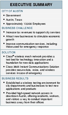 Text Box: EXECUTIVE SUMMARYCITY OF AUSTIN● Government●   Austin, Texas●    Approximately 13,000 EmployeesBUSINESS CHALLENGE● Increase tax revenues to support city services●   Attract new businesses to stimulate economic growth●  Improve communication services, including those used for emergency responseSOLUTION●  Cisco&reg; wireless mesh network provides a test bed for technology innovation and a foundation for new data applications●    Cisco 3845 Instant Communications Solution provides secure data, voice, and wireless services in case of emergencyBUSINESS RESULTS●   Established a wireless testing environment for city departments and businesses to test new applications and products● Provided high-speed network access in downtown Austin, offering residents, workers, and visitors a way to conduct important business away from their offices