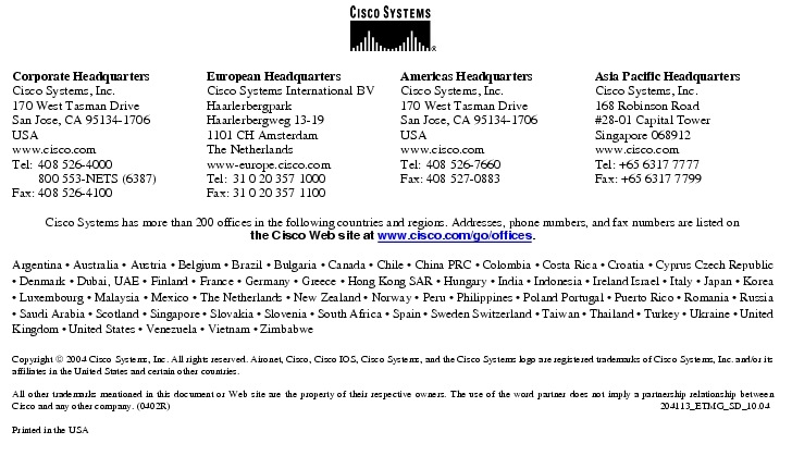 Text Box:  Corporate HeadquartersCisco Systems, Inc.170 West Tasman DriveSan Jose, CA 95134-1706USAwww.cisco.comTel:   408 526-4000    800 553-NETS (6387)Fax: 408 526-4100    European HeadquartersCisco Systems International BVHaarlerbergparkHaarlerbergweg 13-191101 CH AmsterdamThe Netherlandswww-europe.cisco.comTel:  31 0 20 357 1000Fax:    31 0 20 357 1100    Americas HeadquartersCisco Systems, Inc.170 West Tasman DriveSan Jose, CA 95134-1706USAwww.cisco.comTel:    408 526-7660Fax:    408 527-0883    Asia Pacific HeadquartersCisco Systems, Inc.168 Robinson Road#28-01 Capital TowerSingapore 068912www.cisco.comTel: +65 6317 7777Fax: +65 6317 7799Cisco Systems has more than 200 offices in the following countries and regions. Addresses, phone numbers, and fax numbers are listed onthe Cisco Web site at www.cisco.com/go/offices.Argentina &middot; Australia &middot; Austria &middot; Belgium &middot; Brazil &middot; Bulgaria &middot; Canada &middot; Chile &middot; China PRC &middot; Colombia &middot; Costa Rica &middot; Croatia &middot; Cyprus Czech Republic &middot; Denmark &middot; Dubai, UAE &middot; Finland &middot; France &middot; Germany &middot; Greece &middot; Hong Kong SAR &middot; Hungary &middot; India &middot; Indonesia &middot; Ireland Israel &middot; Italy &middot; Japan &middot; Korea &middot; Luxembourg &middot; Malaysia &middot; Mexico &middot; The Netherlands &middot; New Zealand &middot; Norway &middot; Peru &middot; Philippines &middot; Poland Portugal &middot; Puerto Rico &middot; Romania &middot; Russia &middot; Saudi Arabia &middot; Scotland &middot; Singapore &middot; Slovakia &middot; Slovenia &middot; South Africa &middot; Spain &middot; Sweden Switzerland &middot; Taiwan &middot; Thailand &middot; Turkey &middot; Ukraine &middot; United Kingdom &middot; United States &middot; Venezuela &middot; Vietnam &middot; ZimbabweCopyright  2004 Cisco Systems, Inc. All rights reserved. Aironet, Cisco, Cisco IOS, Cisco Systems, and the Cisco Systems logo are registered trademarks of Cisco Systems, Inc. and/or its affiliates in the United States and certain other countries.All other trademarks mentioned in this document or Web site are the property of their respective owners. The use of the word partner does not imply a partnership relationship between Cisco and any other company. (0402R)    204113_ETMG_SD_10.04Printed in the USA