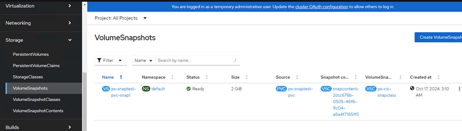 VirtualizationNetworkingStoragePersistentVolumesPersistentVolumeClaimsStorageClassesVolumeSnapshotsVolumeSnapshotClassesVolumeSnapshotContentsBuildsProject: All ProjectsVolumeSnapshotsNameYou are logged in as a temporary administrative user. Update the cluster OAuth configuration to allow others to log in.Search by name...Name tPX-snaptest-pvc-snapl1NamespacedefaultStatusReadySize2 GiB11SourcePX-snaptest-PVC1Snapshot co...Snapcontent-2ccc676b-OSOS-46f6-9c04-a6a4f716SffSVolumeSna...vsc •px-csl-snapclassCreate VolumeSnaps1Created atOct 17, 2024, 3:10AM