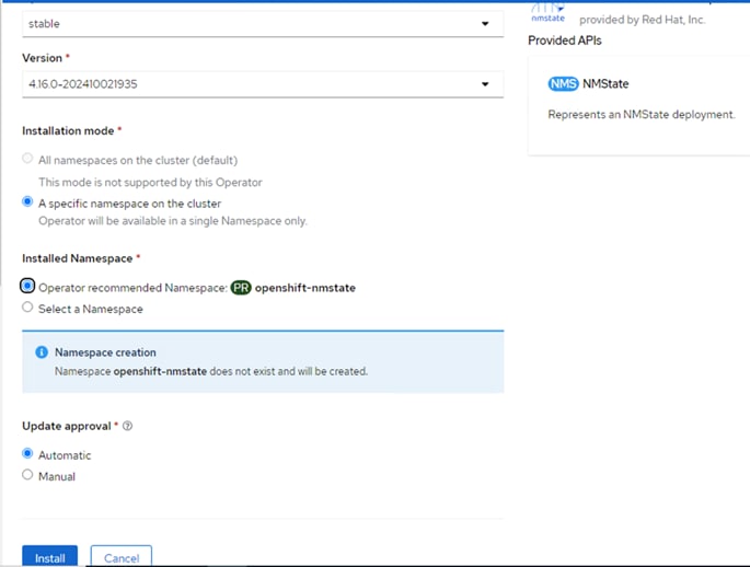 stableVersion *4.16.0-202410021935Installation mode *) All namespaces on the cluster (default)This mode is not supported by this Operator@ A specific namespace on the clusterOperator will be available in a single Namespace only.Installed Namespace *@openshift-nmstate@ Operator recommended Namespace:C) Select a NamespaceO Namespace creationNamespace openshift-nmstate does not exist and will be created.Update approval • O@ Automaticnmstate provided by Red Hat, Inc.Provided APIsNMStateNMSRepresents an NMState deployment.C) ManualInstallCancel